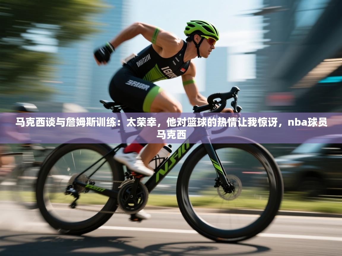 马克西谈与詹姆斯训练:太荣幸,他对篮球的热情让我惊讶,nba球员马克西 第1张