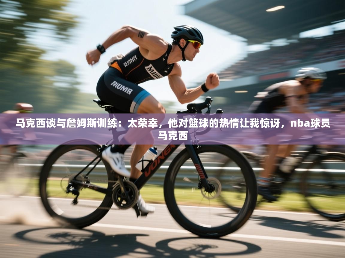 马克西谈与詹姆斯训练:太荣幸,他对篮球的热情让我惊讶,nba球员马克西 第2张